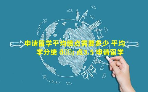 申请留学平均绩点需要多少 平均学分绩 🐡 点3.5 申请留学